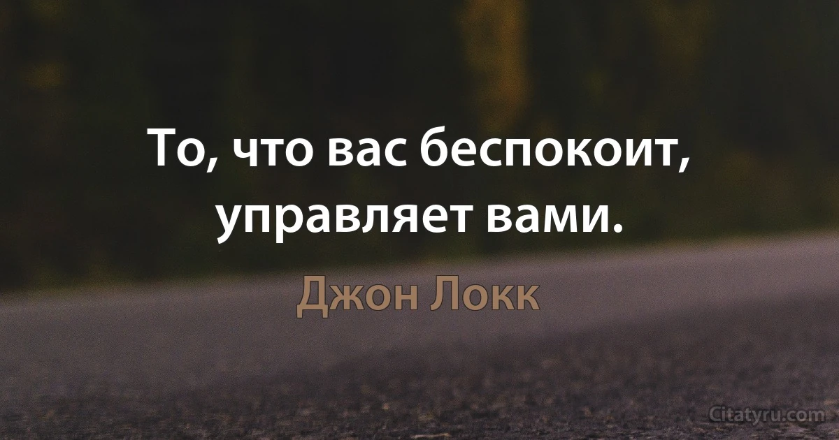 То, что вас беспокоит, управляет вами. (Джон Локк)