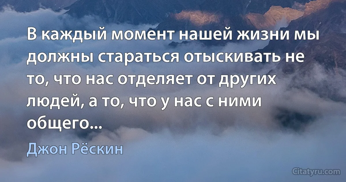 В каждый момент нашей жизни мы должны стараться отыскивать не то, что нас отделяет от других людей, а то, что у нас с ними общего... (Джон Рёскин)