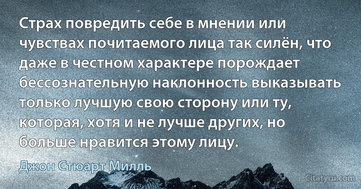 Страх повредить себе в мнении или чувствах почитаемого лица так силён, что даже в честном характере порождает бессознательную наклонность выказывать только лучшую свою сторону или ту, которая, хотя и не лучше других, но больше нравится этому лицу. (Джон Стюарт Милль)