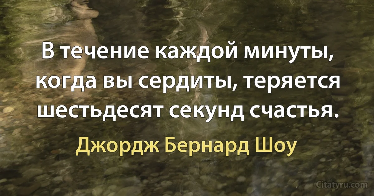 В течение каждой минуты, когда вы сердиты, теряется шестьдесят секунд счастья. (Джордж Бернард Шоу)