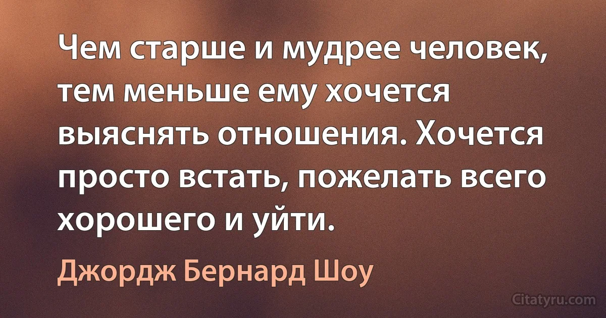 Чем старше и мудрее человек, тем меньше ему хочется выяснять отношения. Хочется просто встать, пожелать всего хорошего и уйти. (Джордж Бернард Шоу)