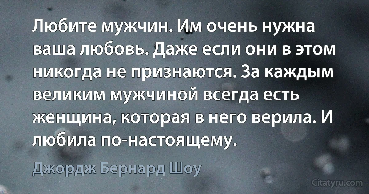 Любите мужчин. Им очень нужна ваша любовь. Даже если они в этом никогда не признаются. За каждым великим мужчиной всегда есть женщина, которая в него верила. И любила по-настоящему. (Джордж Бернард Шоу)