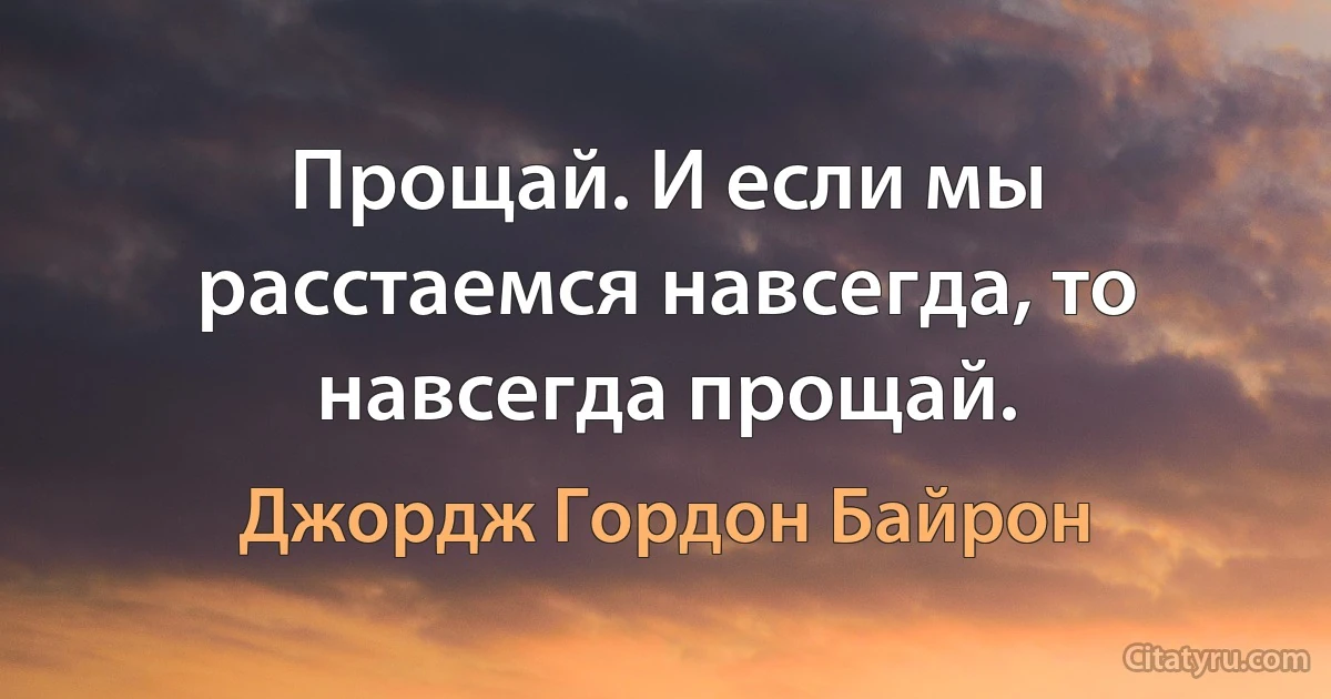 Прощай. И если мы расстаемся навсегда, то навсегда прощай. (Джордж Гордон Байрон)