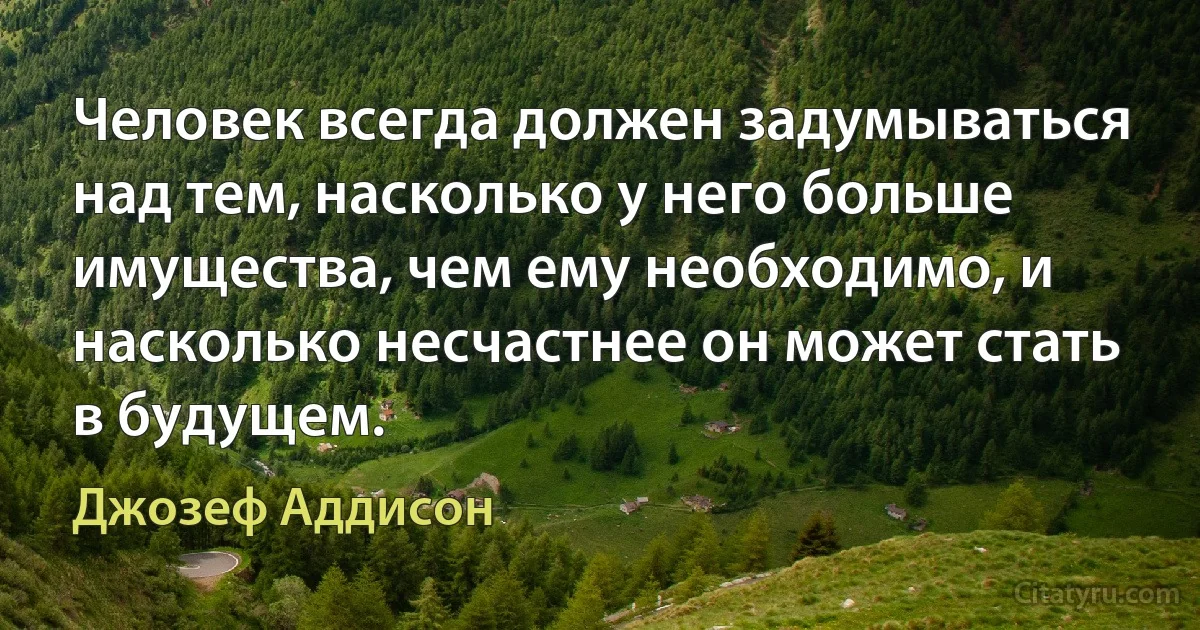 Человек всегда должен задумываться над тем, насколько у него больше имущества, чем ему необходимо, и насколько несчастнее он может стать в будущем. (Джозеф Аддисон)