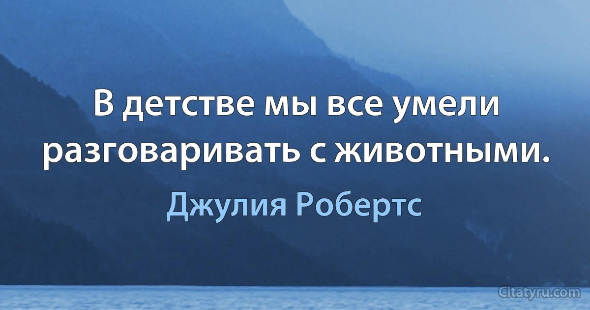 В детстве мы все умели разговаривать с животными. (Джулия Робертс)