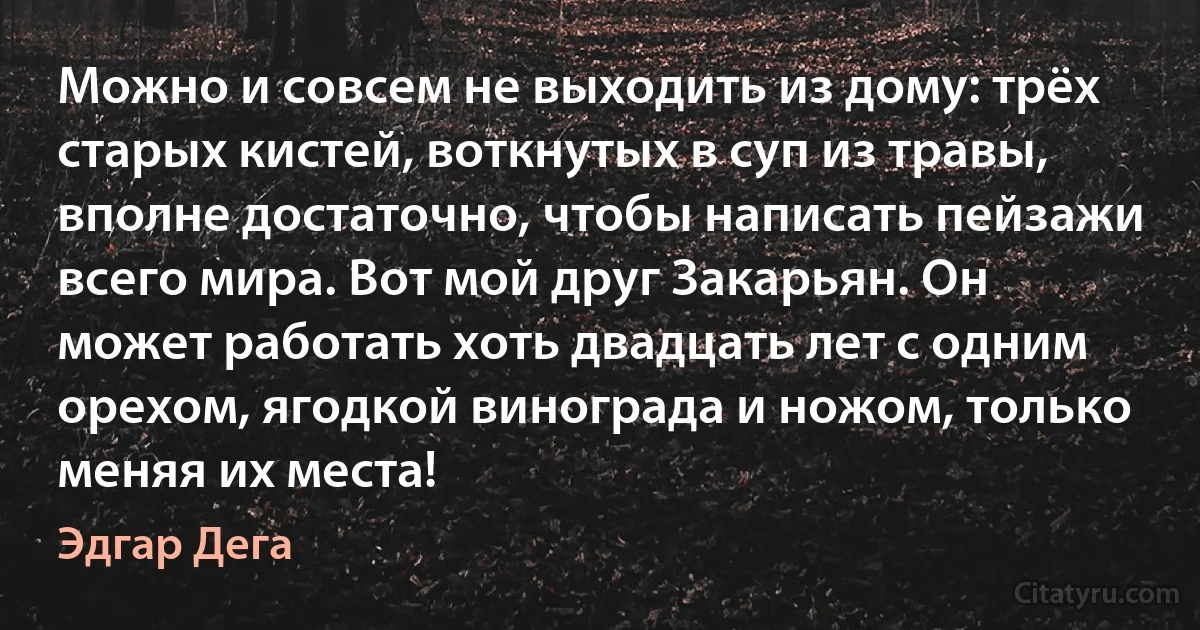 Можно и совсем не выходить из дому: трёх старых кистей, воткнутых в суп из травы, вполне достаточно, чтобы написать пейзажи всего мира. Вот мой друг Закарьян. Он может работать хоть двадцать лет с одним орехом, ягодкой винограда и ножом, только меняя их места! (Эдгар Дега)