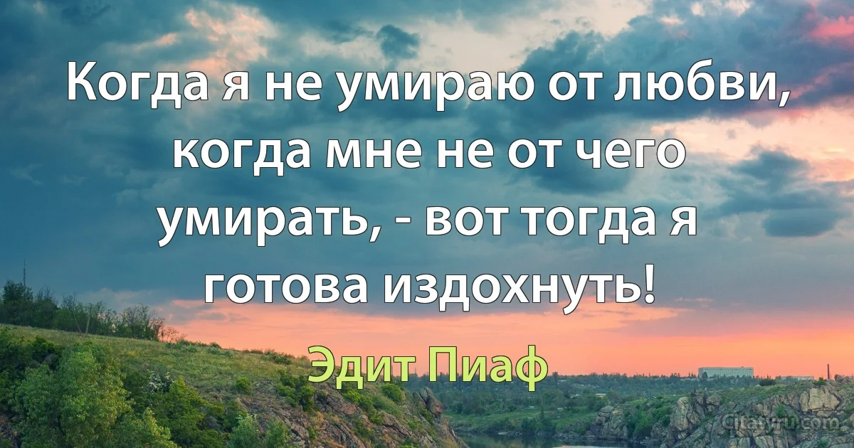 Когда я не умираю от любви, когда мне не от чего умирать, - вот тогда я готова издохнуть! (Эдит Пиаф)