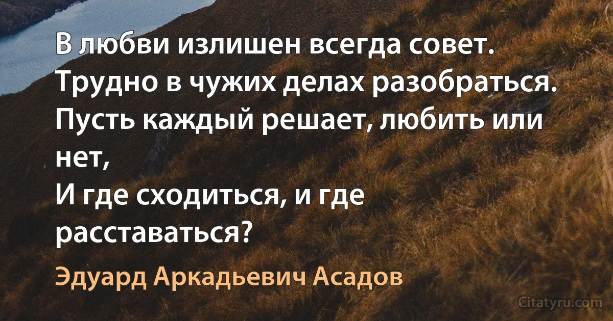 В любви излишен всегда совет.
Трудно в чужих делах разобраться.
Пусть каждый решает, любить или нет,
И где сходиться, и где расставаться? (Эдуард Аркадьевич Асадов)