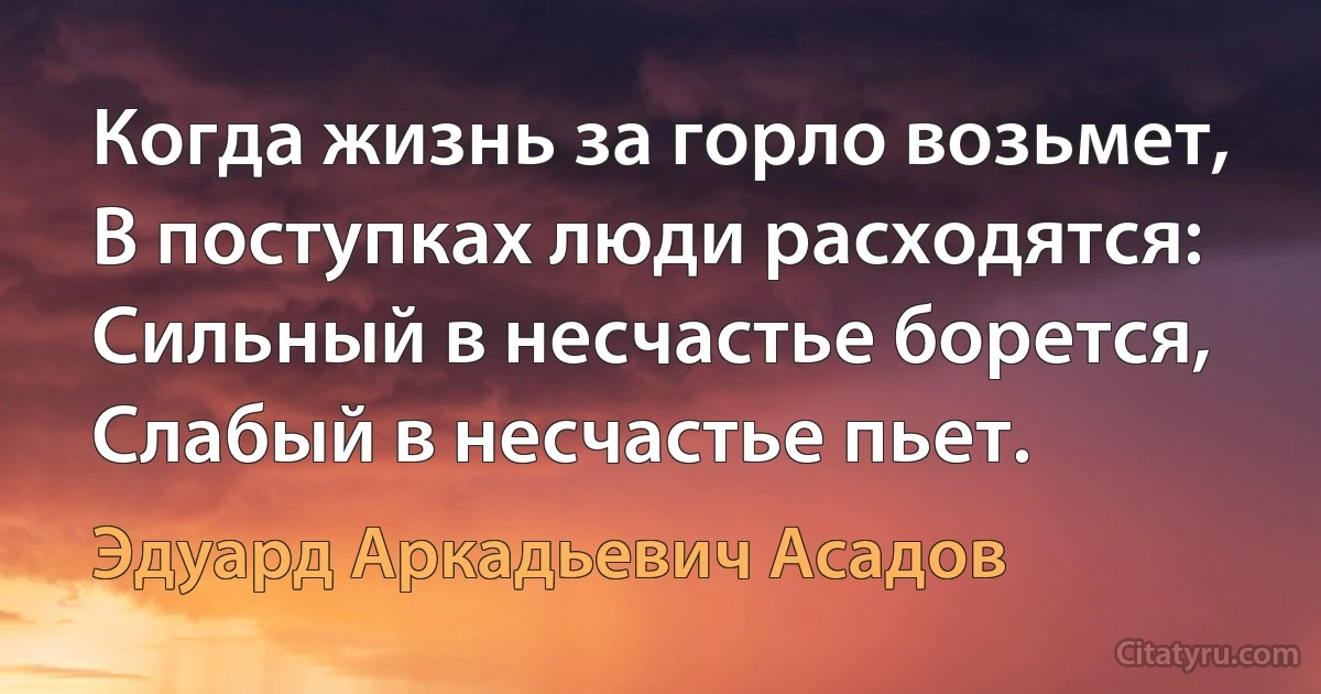 Когда жизнь за горло возьмет,
В поступках люди расходятся:
Сильный в несчастье борется,
Слабый в несчастье пьет. (Эдуард Аркадьевич Асадов)