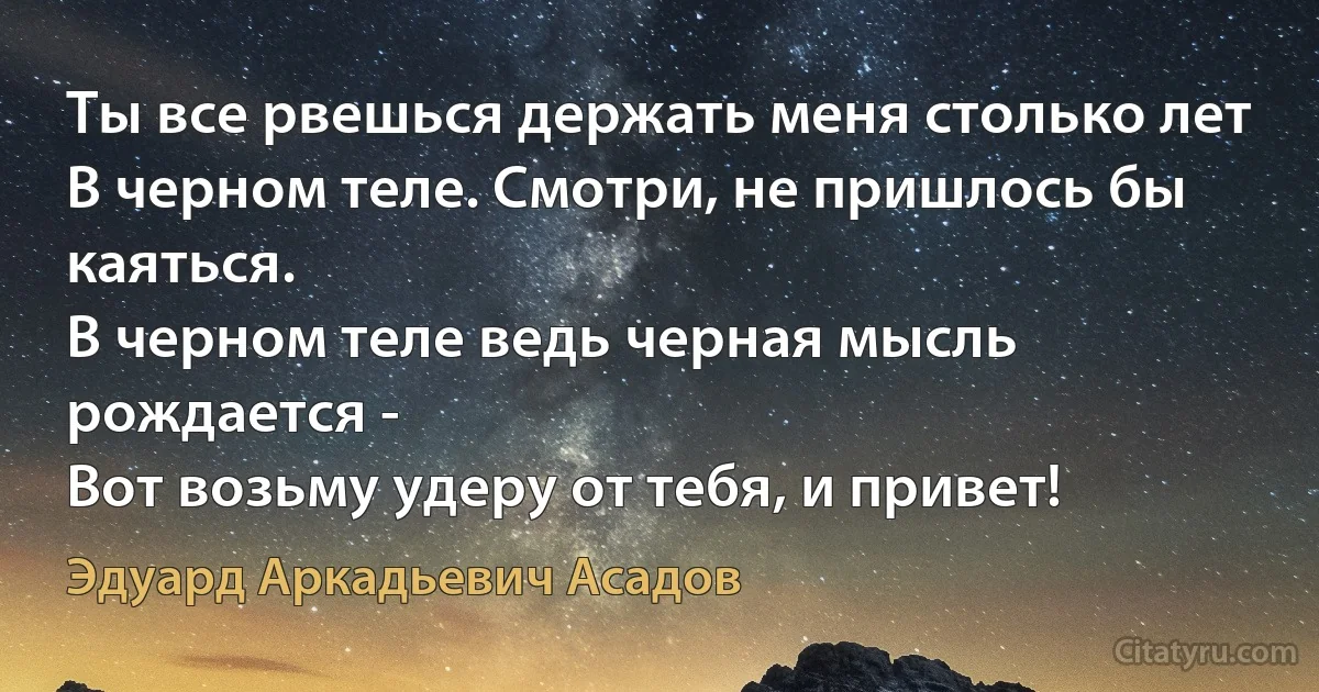 Ты все рвешься держать меня столько лет
В черном теле. Смотри, не пришлось бы каяться.
В черном теле ведь черная мысль рождается -
Вот возьму удеру от тебя, и привет! (Эдуард Аркадьевич Асадов)