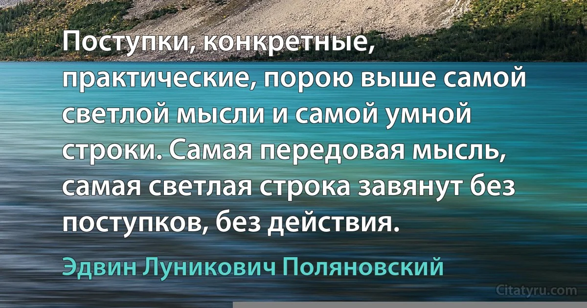 Поступки, конкретные, практические, порою выше самой светлой мысли и самой умной строки. Самая передовая мысль, самая светлая строка завянут без поступков, без действия. (Эдвин Луникович Поляновский)