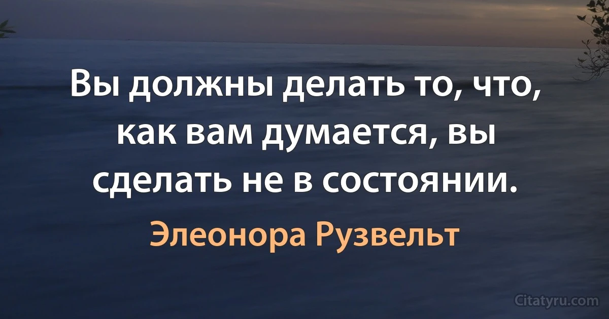 Вы должны делать то, что, как вам думается, вы сделать не в состоянии. (Элеонора Рузвельт)