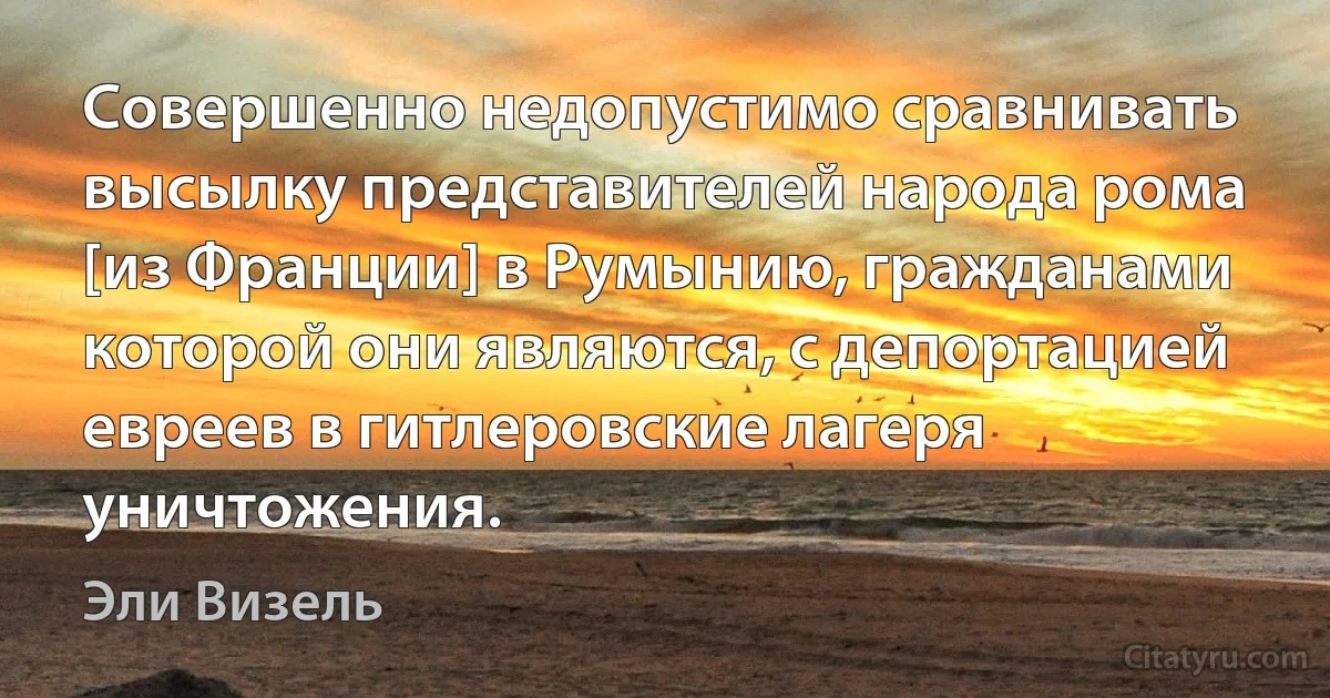 Совершенно недопустимо сравнивать высылку представителей народа рома [из Франции] в Румынию, гражданами которой они являются, с депортацией евреев в гитлеровские лагеря уничтожения. (Эли Визель)