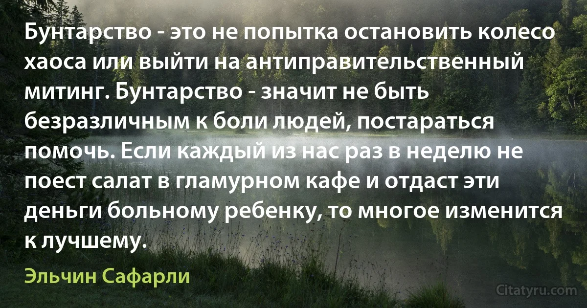 Бунтарство - это не попытка остановить колесо хаоса или выйти на антиправительственный митинг. Бунтарство - значит не быть безразличным к боли людей, постараться помочь. Если каждый из нас раз в неделю не поест салат в гламурном кафе и отдаст эти деньги больному ребенку, то многое изменится к лучшему. (Эльчин Сафарли)