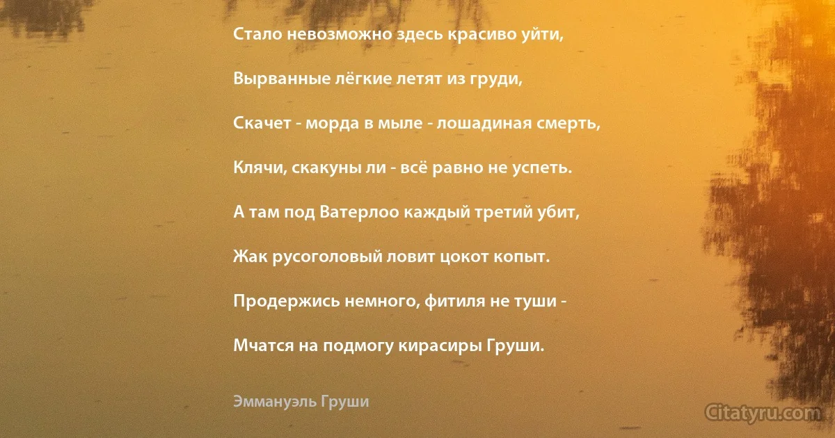 Стало невозможно здесь красиво уйти,

Вырванные лёгкие летят из груди,

Скачет - морда в мыле - лошадиная смерть,

Клячи, скакуны ли - всё равно не успеть.

А там под Ватерлоо каждый третий убит,

Жак русоголовый ловит цокот копыт.

Продержись немного, фитиля не туши -

Мчатся на подмогу кирасиры Груши. (Эммануэль Груши)