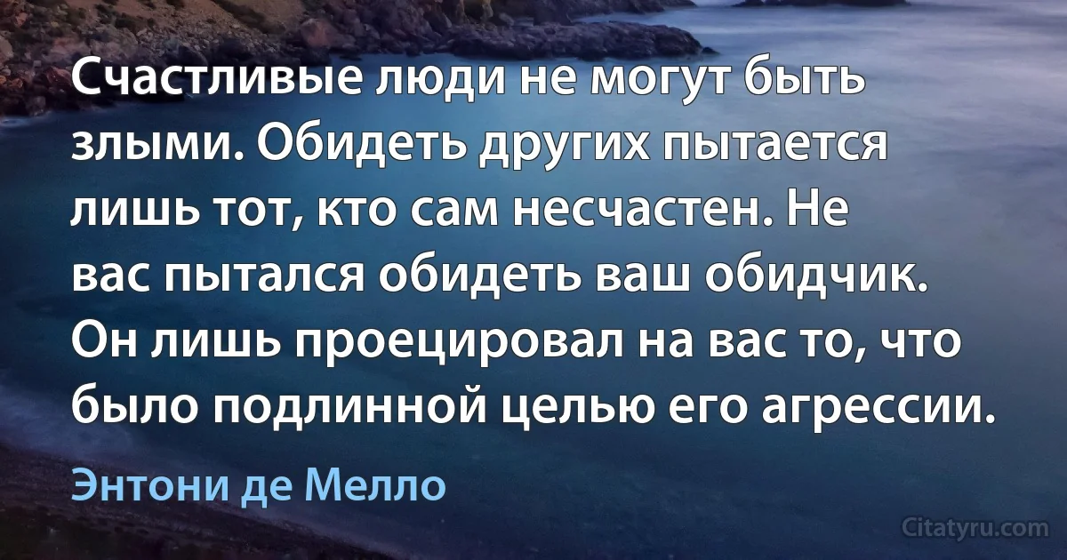 Счастливые люди не могут быть злыми. Обидеть других пытается лишь тот, кто сам несчастен. Не вас пытался обидеть ваш обидчик. Он лишь проецировал на вас то, что было подлинной целью его агрессии. (Энтони де Мелло)