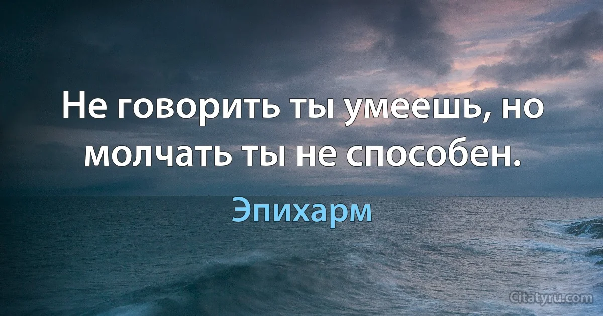 Не говорить ты умеешь, но молчать ты не способен. (Эпихарм)