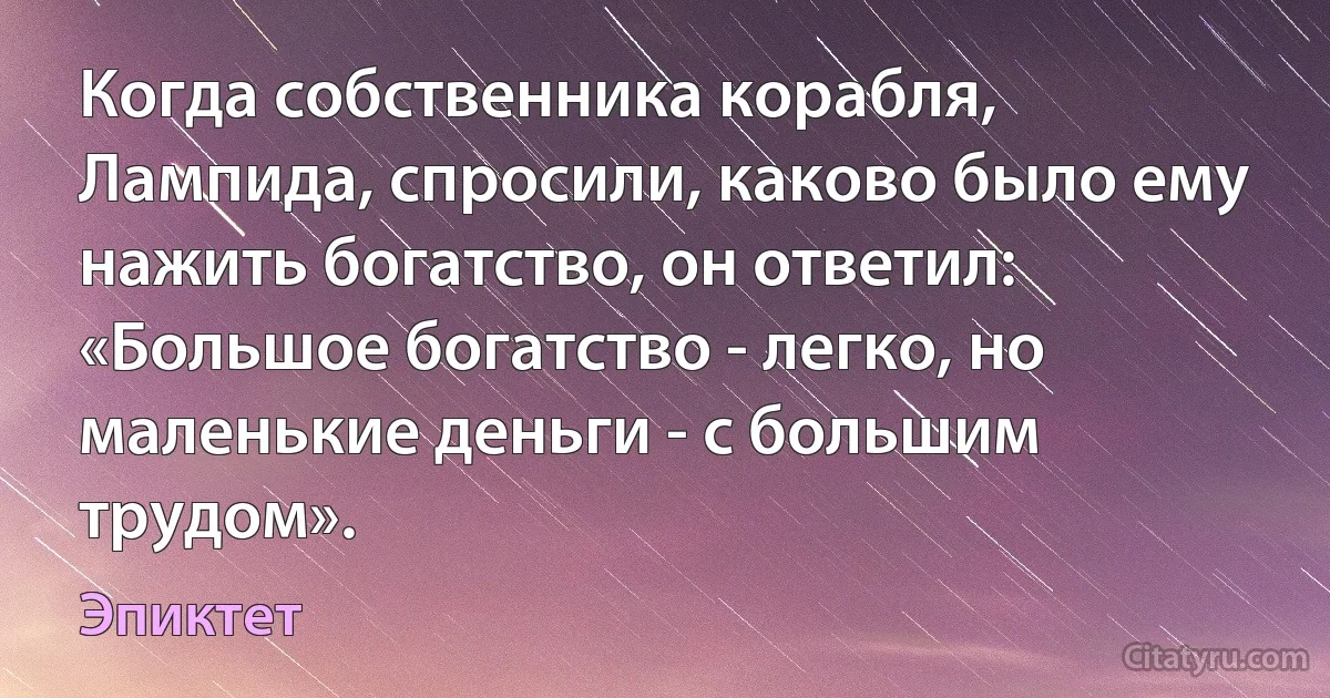 Когда собственника корабля, Лампида, спросили, каково было ему нажить богатство, он ответил: «Большое богатство - легко, но маленькие деньги - с большим трудом». (Эпиктет)