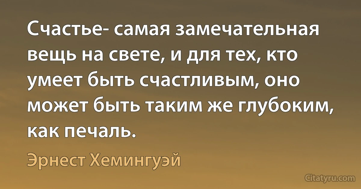 Счастье- самая замечательная вещь на свете, и для тех, кто умеет быть счастливым, оно может быть таким же глубоким, как печаль. (Эрнест Хемингуэй)