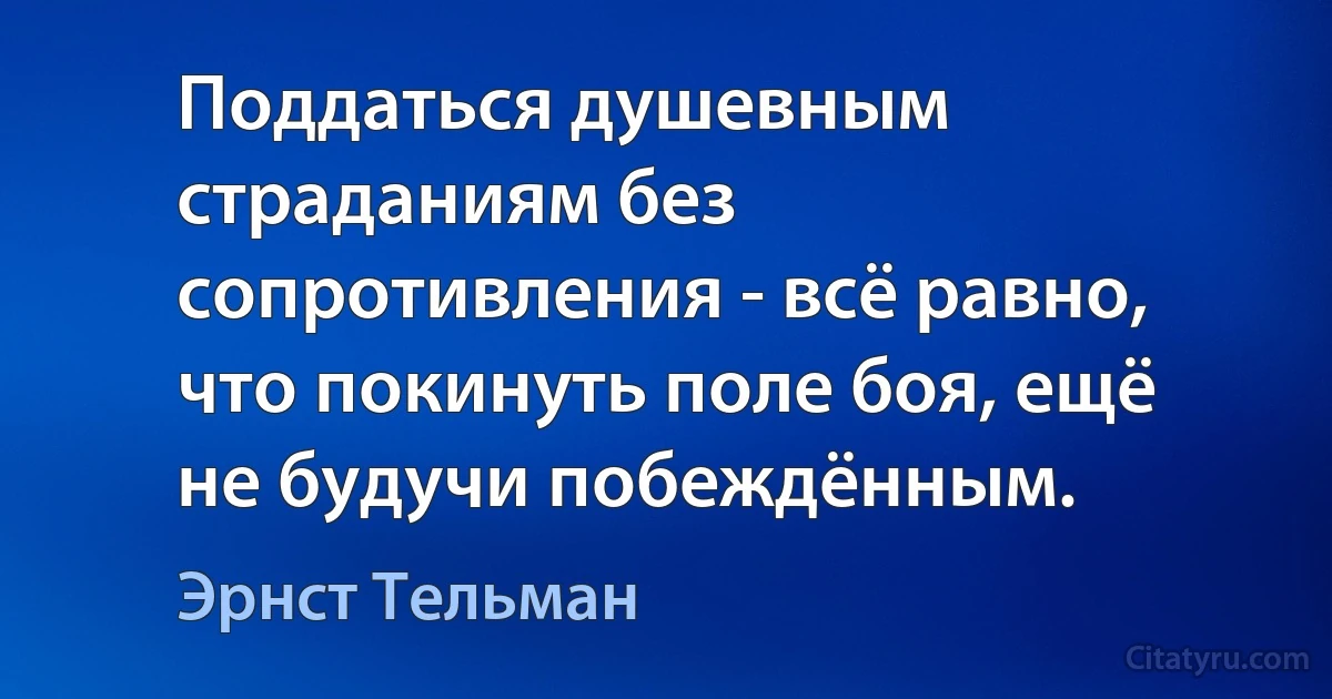 Поддаться душевным страданиям без сопротивления - всё равно, что покинуть поле боя, ещё не будучи побеждённым. (Эрнст Тельман)