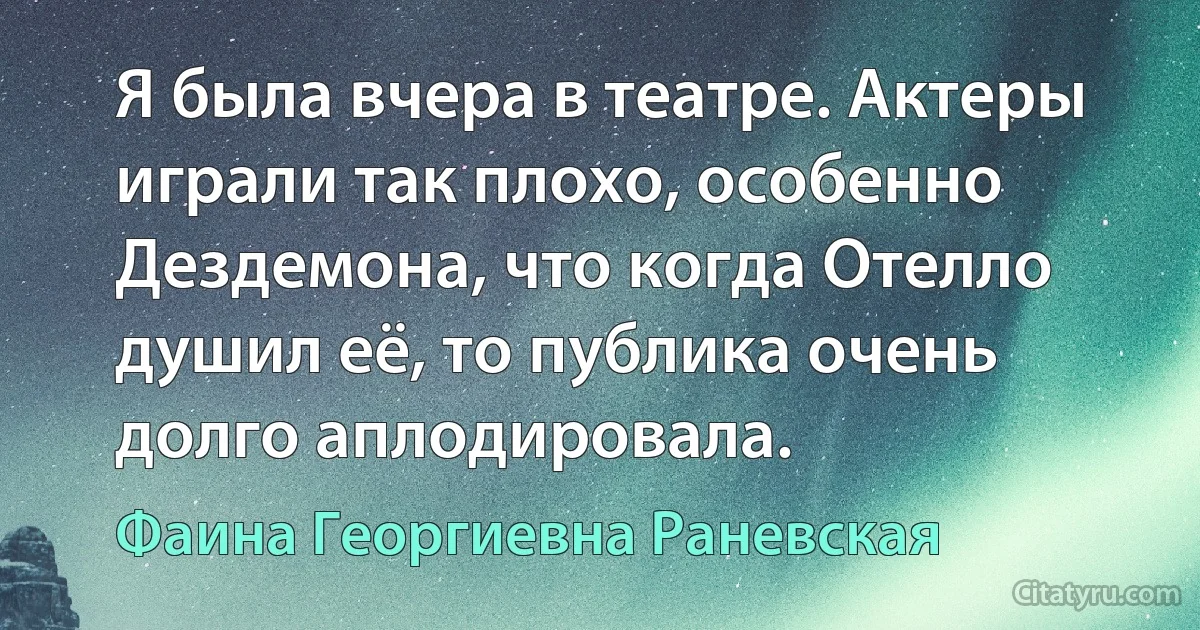 Я была вчера в театре. Актеры играли так плохо, особенно Дездемона, что когда Отелло душил её, то публика очень долго аплодировала. (Фаина Георгиевна Раневская)