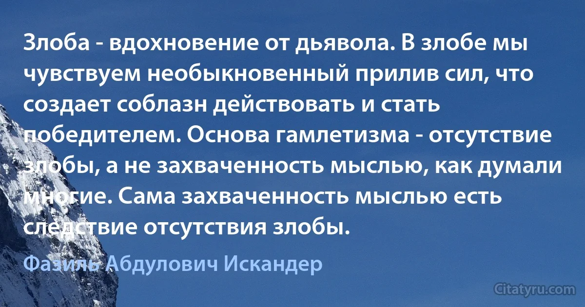 Злоба - вдохновение от дьявола. В злобе мы чувствуем необыкновенный прилив сил, что создает соблазн действовать и стать победителем. Основа гамлетизма - отсутствие злобы, а не захваченность мыслью, как думали многие. Сама захваченность мыслью есть следствие отсутствия злобы. (Фазиль Абдулович Искандер)