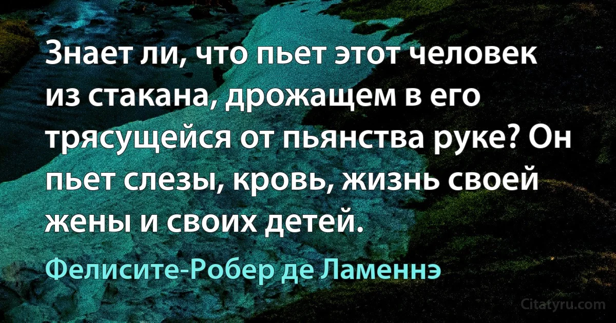 Знает ли, что пьет этот человек из стакана, дрожащем в его трясущейся от пьянства руке? Он пьет слезы, кровь, жизнь своей жены и своих детей. (Фелисите-Робер де Ламеннэ)