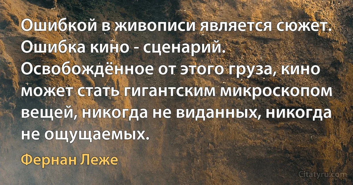 Ошибкой в живописи является сюжет. Ошибка кино - сценарий. Освобождённое от этого груза, кино может стать гигантским микроскопом вещей, никогда не виданных, никогда не ощущаемых. (Фернан Леже)