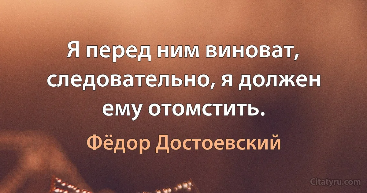 Я перед ним виноват, следовательно, я должен ему отомстить. (Фёдор Достоевский)