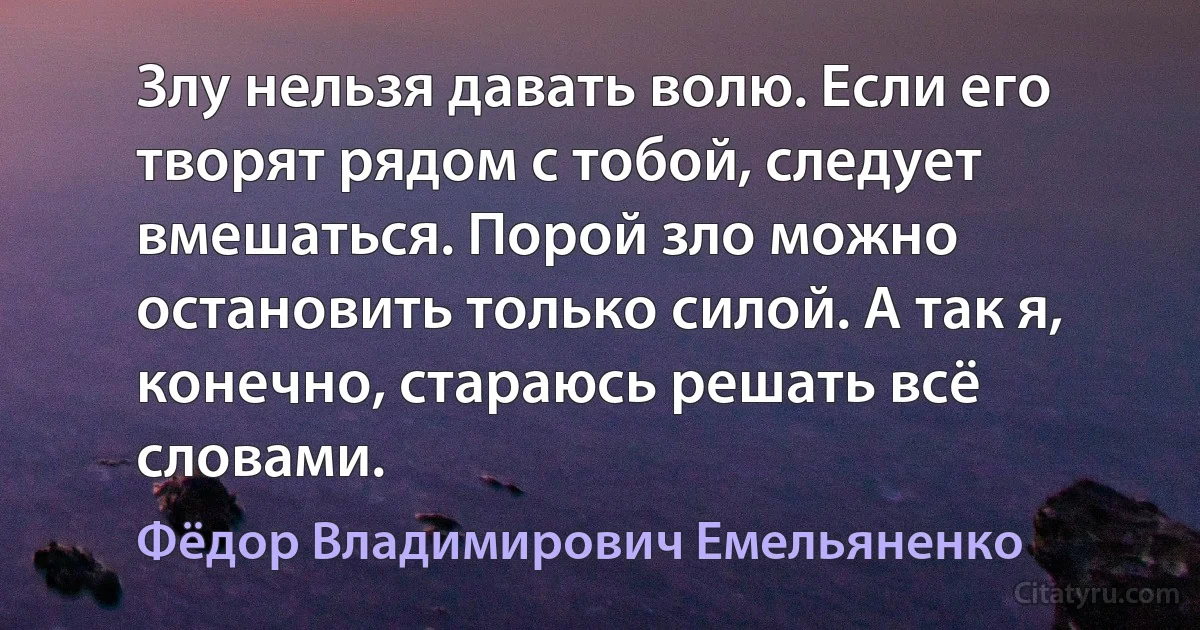 Злу нельзя давать волю. Если его творят рядом с тобой, следует вмешаться. Порой зло можно остановить только силой. А так я, конечно, стараюсь решать всё словами. (Фёдор Владимирович Емельяненко)