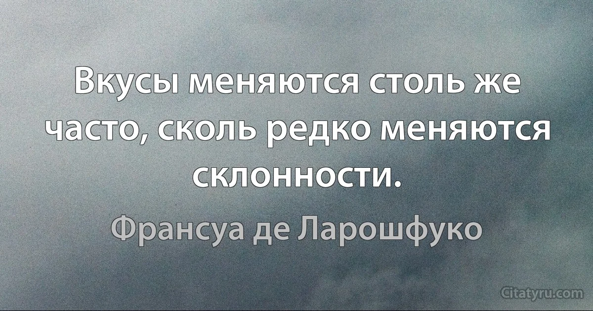 Вкусы меняются столь же часто, сколь редко меняются склонности. (Франсуа де Ларошфуко)