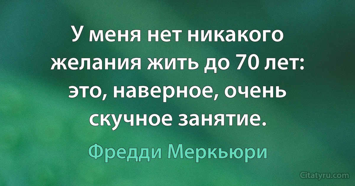 У меня нет никакого желания жить до 70 лет: это, наверное, очень скучное занятие. (Фредди Меркьюри)