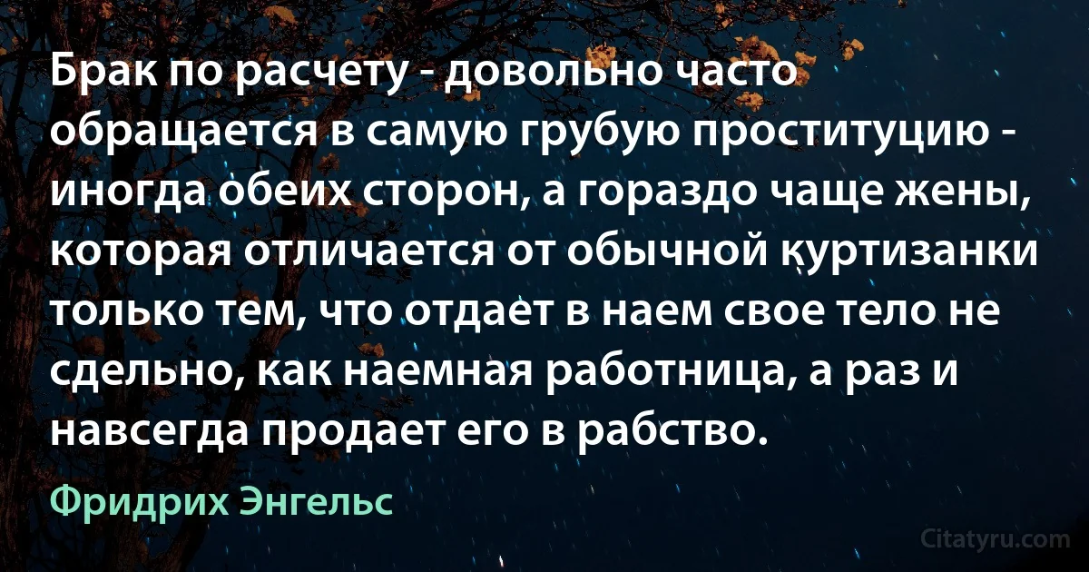 Брак по расчету - довольно часто обращается в самую грубую проституцию - иногда обеих сторон, а гораздо чаще жены, которая отличается от обычной куртизанки только тем, что отдает в наем свое тело не сдельно, как наемная работница, а раз и навсегда продает его в рабство. (Фридрих Энгельс)