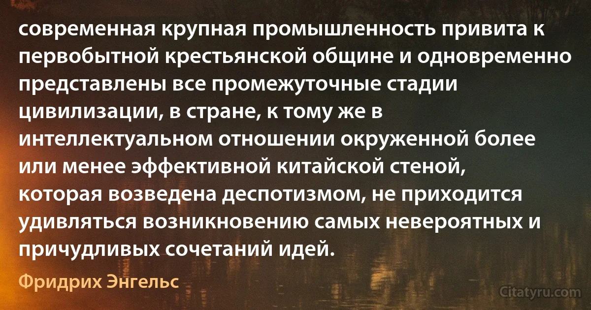 современная крупная промышленность привита к первобытной крестьянской общине и одновременно представлены все промежуточные стадии цивилизации, в стране, к тому же в интеллектуальном отношении окруженной более или менее эффективной китайской стеной, которая возведена деспотизмом, не приходится удивляться возникновению самых невероятных и причудливых сочетаний идей. (Фридрих Энгельс)