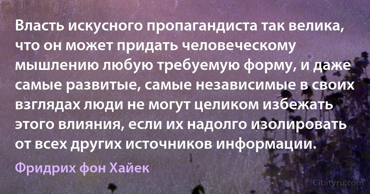 Власть искусного пропагандиста так велика, что он может придать человеческому мышлению любую требуемую форму, и даже самые развитые, самые независимые в своих взглядах люди не могут целиком избежать этого влияния, если их надолго изолировать от всех других источников информации. (Фридрих фон Хайек)