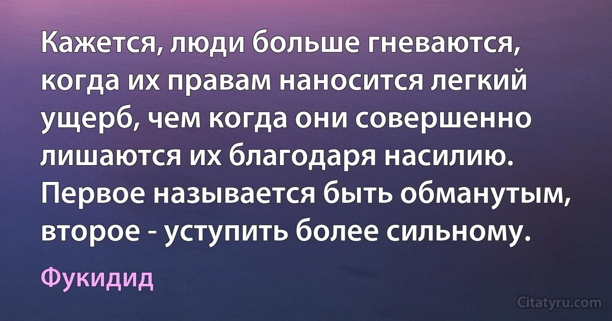 Кажется, люди больше гневаются, когда их правам наносится легкий ущерб, чем когда они совершенно лишаются их благодаря насилию. Первое называется быть обманутым, второе - уступить более сильному. (Фукидид)