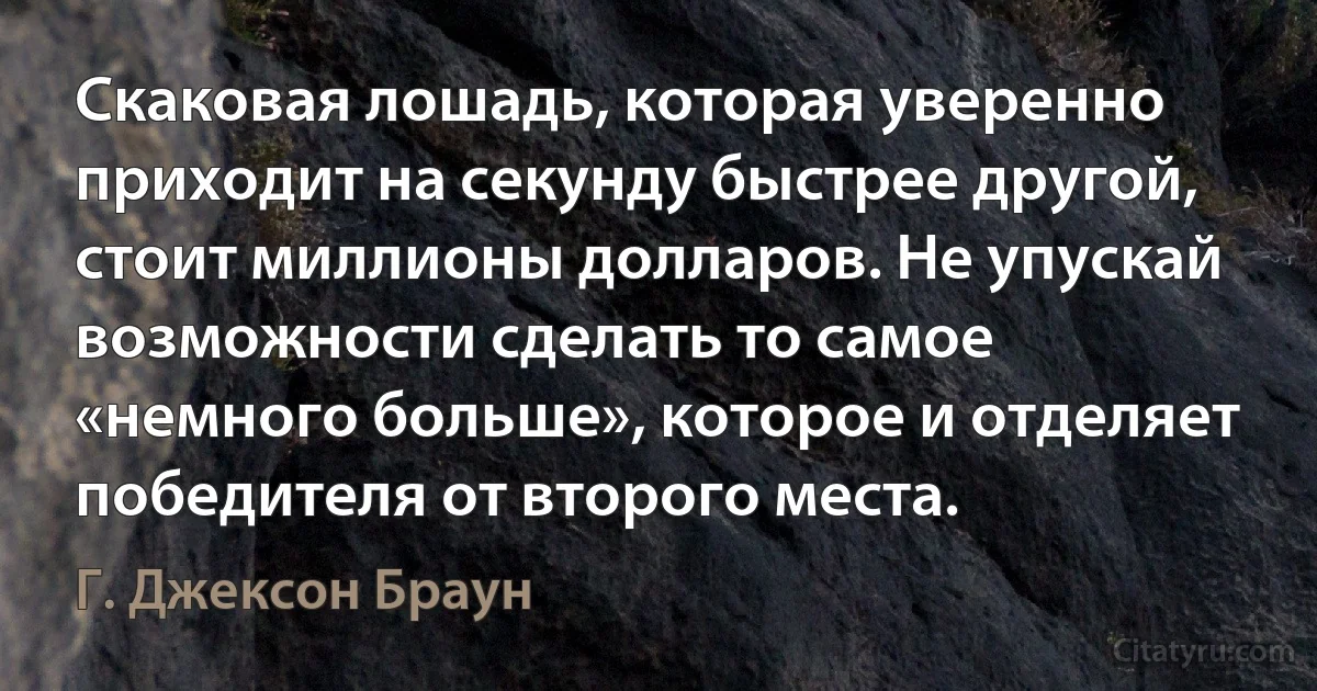 Скаковая лошадь, которая уверенно приходит на секунду быстрее другой, стоит миллионы долларов. Не упускай возможности сделать то самое «немного больше», которое и отделяет победителя от второго места. (Г. Джексон Браун)