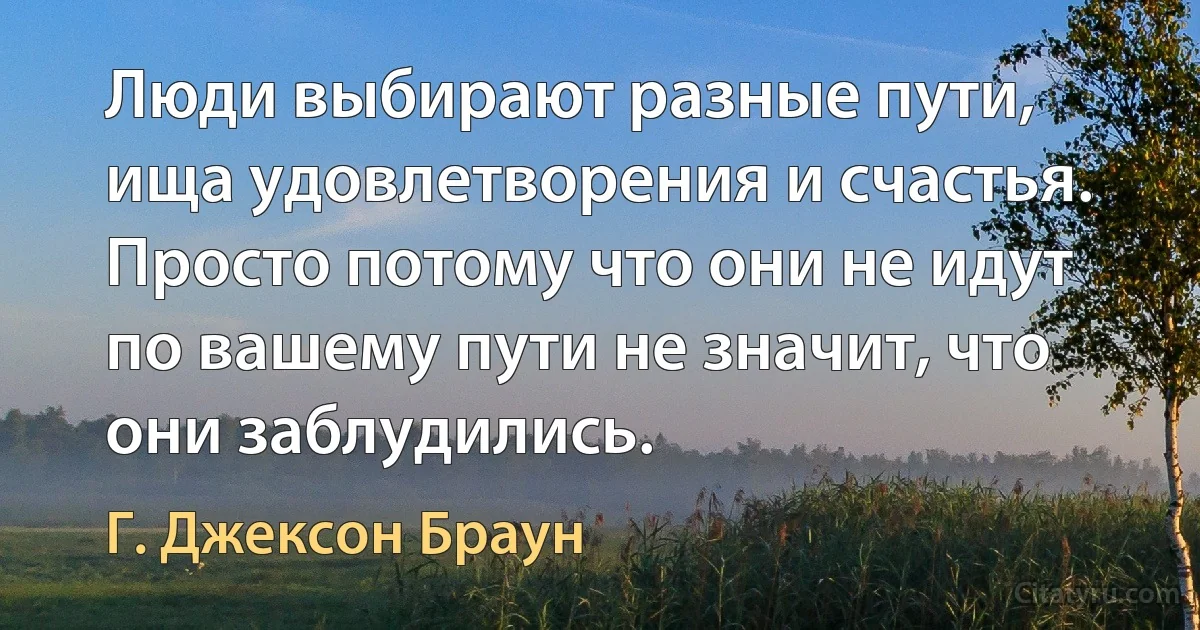 Люди выбирают разные пути, ища удовлетворения и счастья. Просто потому что они не идут по вашему пути не значит, что они заблудились. (Г. Джексон Браун)