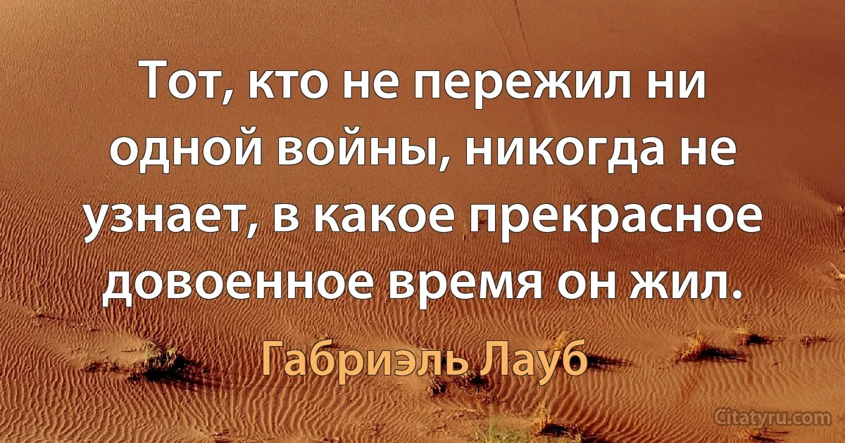 Тот, кто не пережил ни одной войны, никогда не узнает, в какое прекрасное довоенное время он жил. (Габриэль Лауб)