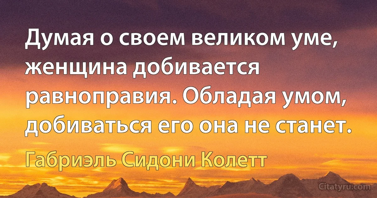 Думая о своем великом уме, женщина добивается равноправия. Обладая умом, добиваться его она не станет. (Габриэль Сидони Колетт)