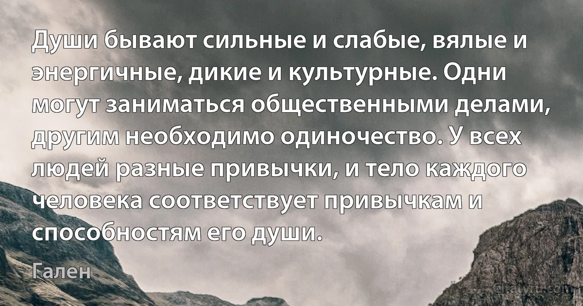 Души бывают сильные и слабые, вялые и энергичные, дикие и культурные. Одни могут заниматься общественными делами, другим необходимо одиночество. У всех людей разные привычки, и тело каждого человека соответствует привычкам и способностям его души. (Гален)