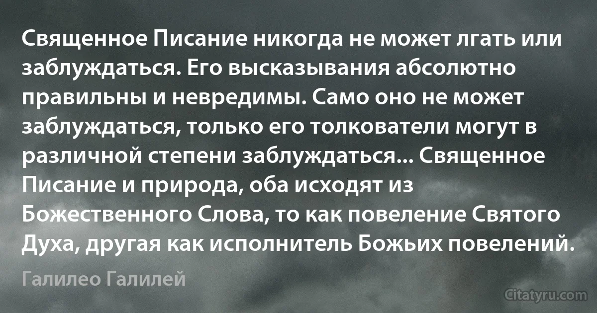 Священное Писание никогда не может лгать или заблуждаться. Его высказывания абсолютно правильны и невредимы. Само оно не может заблуждаться, только его толкователи могут в различной степени заблуждаться... Священное Писание и природа, оба исходят из Божественного Слова, то как повеление Святого Духа, другая как исполнитель Божьих повелений. (Галилео Галилей)