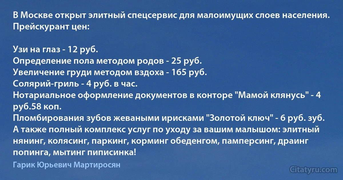 В Москве открыт элитный спецсервис для малоимущих слоев населения. Прейскурант цен:

Узи на глаз - 12 руб.
Определение пола методом родов - 25 руб.
Увеличение груди методом вздоха - 165 руб.
Солярий-гриль - 4 руб. в час.
Нотариальное оформление документов в конторе "Мамой клянусь" - 4 руб.58 коп.
Пломбирования зубов жеваными ирисками "Золотой ключ" - 6 руб. зуб.
А также полный комплекс услуг по уходу за вашим малышом: элитный нянинг, колясинг, паркинг, корминг обеденгом, памперсинг, драинг попинга, мытинг пиписинка! (Гарик Юрьевич Мартиросян)