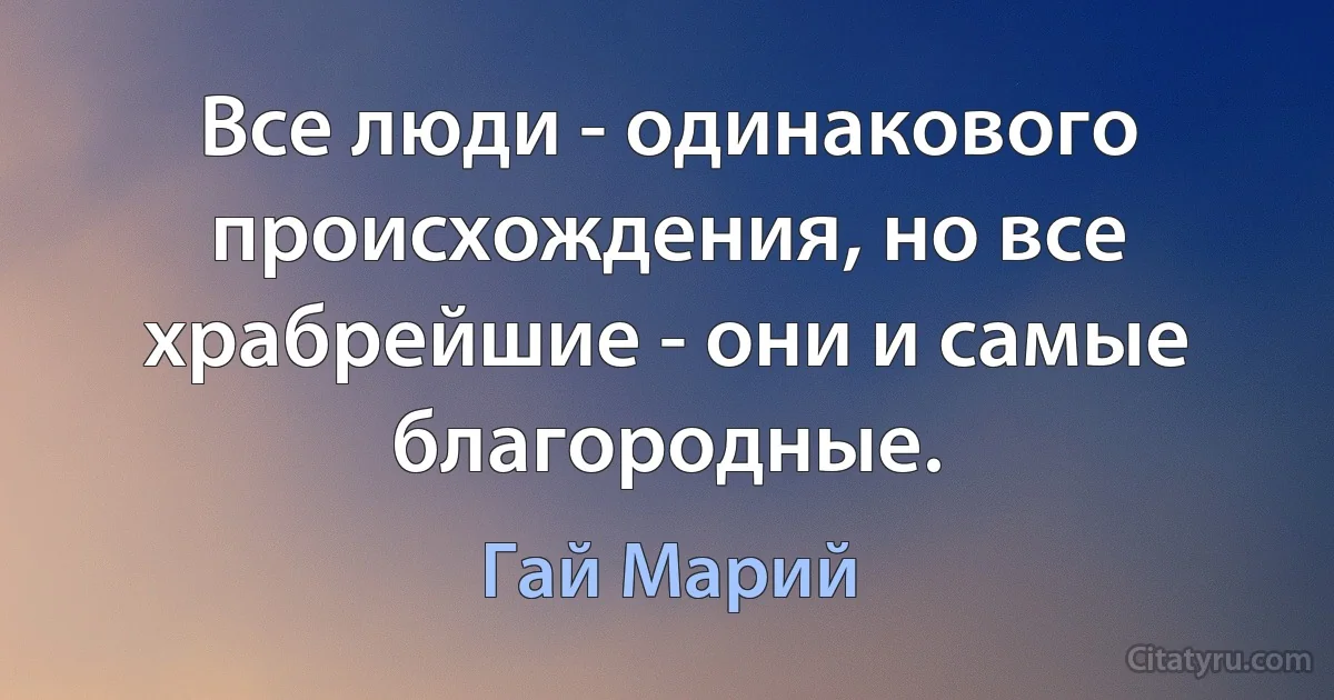 Все люди - одинакового происхождения, но все храбрейшие - они и самые благородные. (Гай Марий)