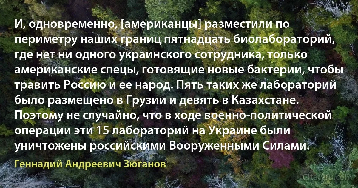 И, одновременно, [американцы] разместили по периметру наших границ пятнадцать биолабораторий, где нет ни одного украинского сотрудника, только американские спецы, готовящие новые бактерии, чтобы травить Россию и ее народ. Пять таких же лабораторий было размещено в Грузии и девять в Казахстане. Поэтому не случайно, что в ходе военно-политической операции эти 15 лабораторий на Украине были уничтожены российскими Вооруженными Силами. (Геннадий Андреевич Зюганов)