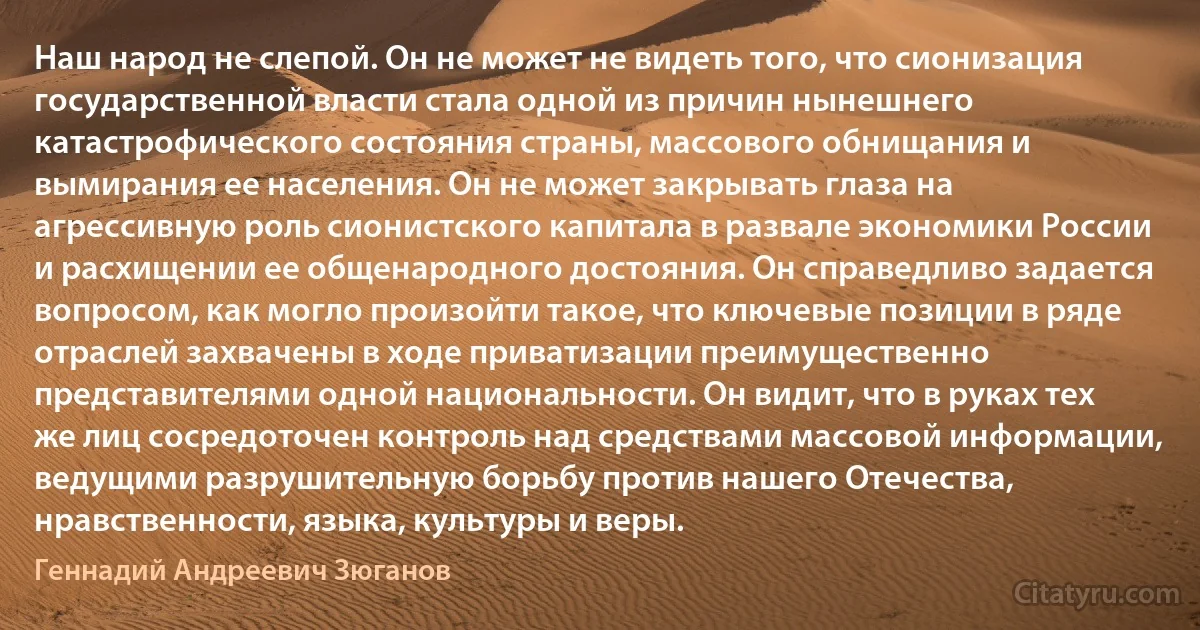 Наш народ не слепой. Он не может не видеть того, что сионизация государственной власти стала одной из причин нынешнего катастрофического состояния страны, массового обнищания и вымирания ее населения. Он не может закрывать глаза на агрессивную роль сионистского капитала в развале экономики России и расхищении ее общенародного достояния. Он справедливо задается вопросом, как могло произойти такое, что ключевые позиции в ряде отраслей захвачены в ходе приватизации преимущественно представителями одной национальности. Он видит, что в руках тех же лиц сосредоточен контроль над средствами массовой информации, ведущими разрушительную борьбу против нашего Отечества, нравственности, языка, культуры и веры. (Геннадий Андреевич Зюганов)