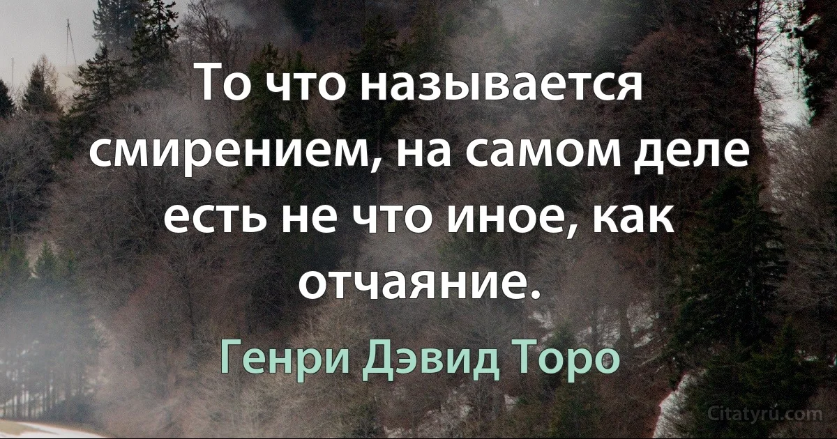 То что называется смирением, на самом деле есть не что иное, как отчаяние. (Генри Дэвид Торо)