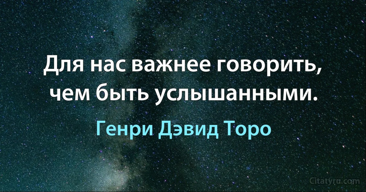 Для нас важнее говорить, чем быть услышанными. (Генри Дэвид Торо)