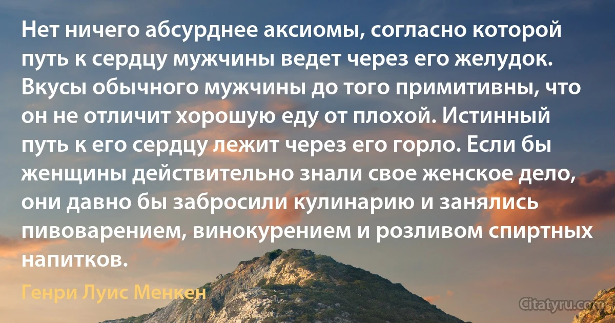 Нет ничего абсурднее аксиомы, согласно которой путь к сердцу мужчины ведет через его желудок. Вкусы обычного мужчины до того примитивны, что он не отличит хорошую еду от плохой. Истинный путь к его сердцу лежит через его горло. Если бы женщины действительно знали свое женское дело, они давно бы забросили кулинарию и занялись пивоварением, винокурением и розливом спиртных напитков. (Генри Луис Менкен)