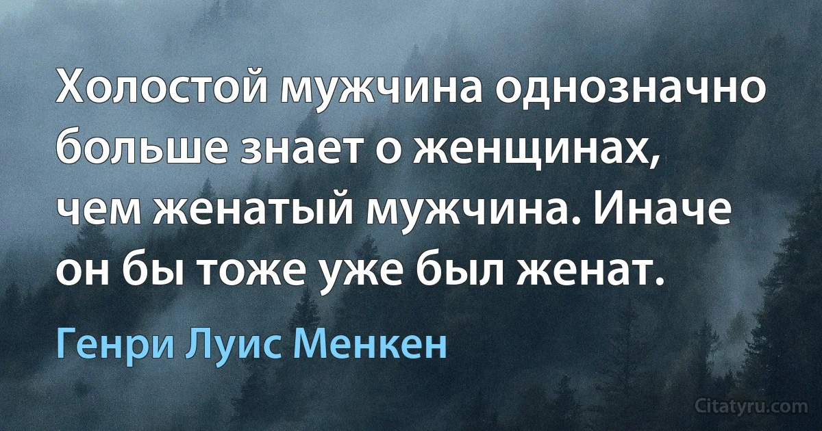 Холостой мужчина однозначно больше знает о женщинах, чем женатый мужчина. Иначе он бы тоже уже был женат. (Генри Луис Менкен)